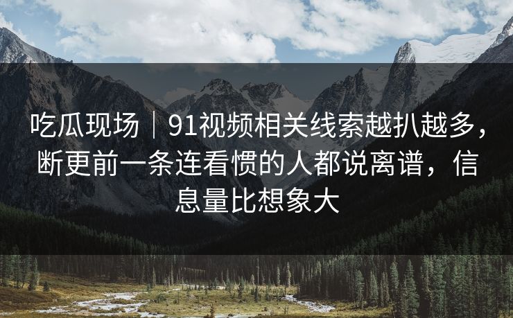 吃瓜现场｜91视频相关线索越扒越多，断更前一条连看惯的人都说离谱，信息量比想象大