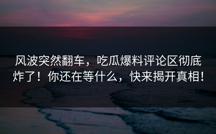 风波突然翻车，吃瓜爆料评论区彻底炸了！你还在等什么，快来揭开真相！