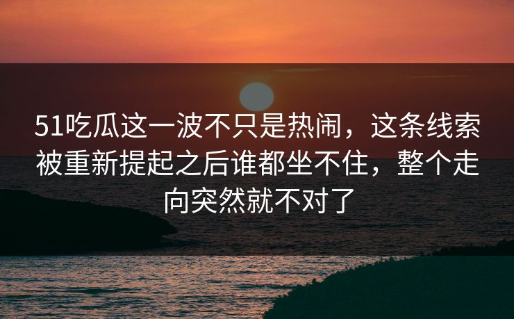 51吃瓜这一波不只是热闹,这条线索被重新提起之后谁都坐不住,整个走向突然就不对了