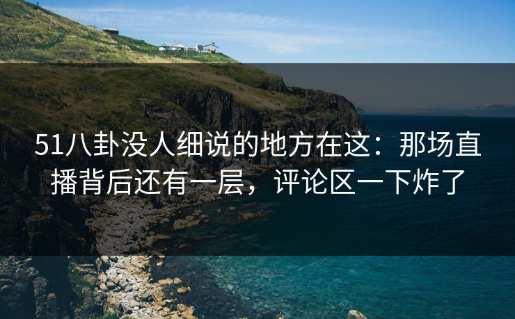 51八卦没人细说的地方在这：那场直播背后还有一层，评论区一下炸了