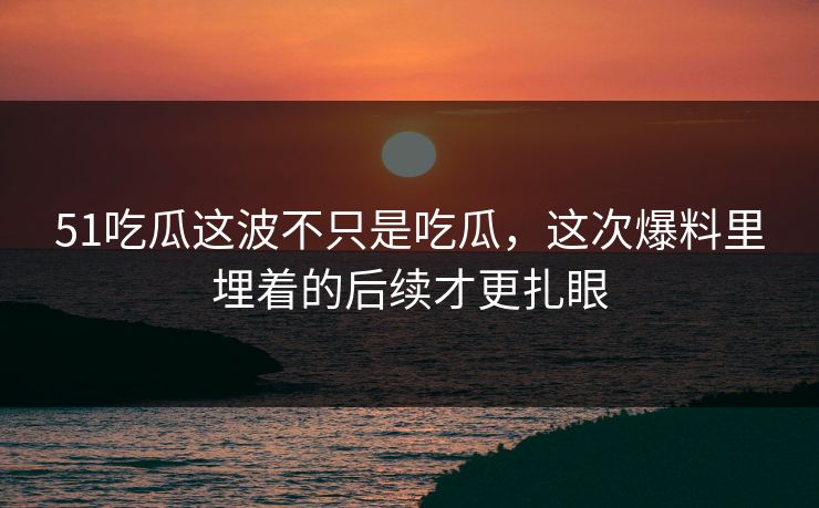 51吃瓜这波不只是吃瓜，这次爆料里埋着的后续才更扎眼