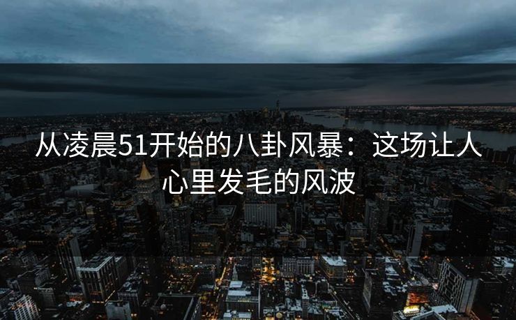从凌晨51开始的八卦风暴：这场让人心里发毛的风波
