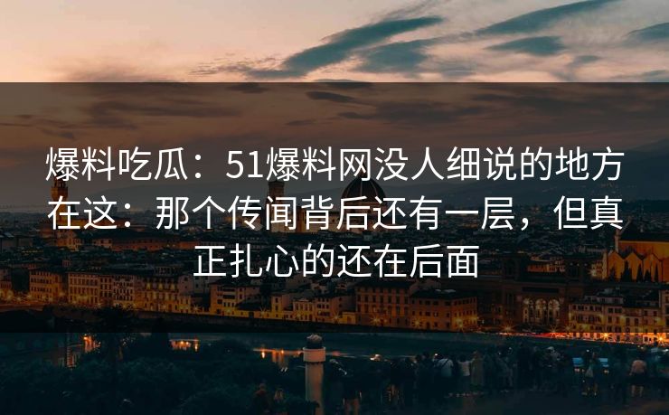 爆料吃瓜：51爆料网没人细说的地方在这：那个传闻背后还有一层，但真正扎心的还在后面