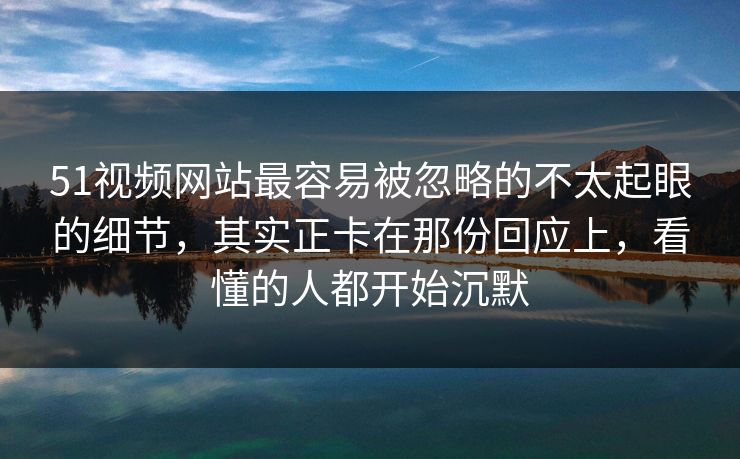51视频网站最容易被忽略的不太起眼的细节，其实正卡在那份回应上，看懂的人都开始沉默