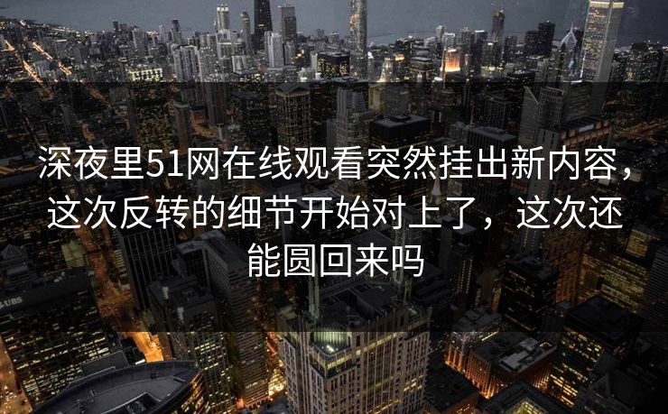 深夜里51网在线观看突然挂出新内容，这次反转的细节开始对上了，这次还能圆回来吗
