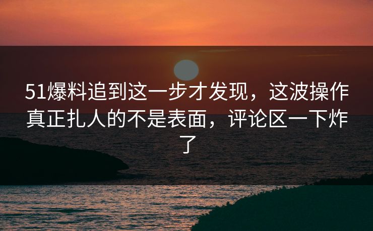 51爆料追到这一步才发现，这波操作真正扎人的不是表面，评论区一下炸了