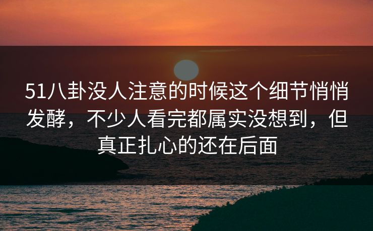 51八卦没人注意的时候这个细节悄悄发酵，不少人看完都属实没想到，但真正扎心的还在后面
