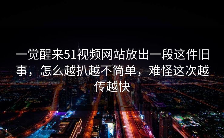 一觉醒来51视频网站放出一段这件旧事，怎么越扒越不简单，难怪这次越传越快