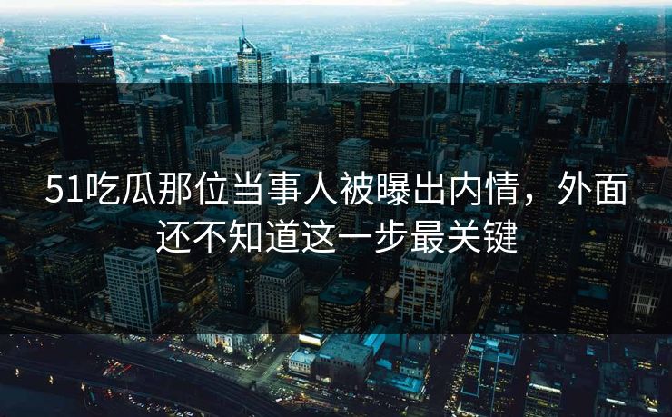 51吃瓜那位当事人被曝出内情，外面还不知道这一步最关键