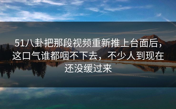 51八卦把那段视频重新推上台面后，这口气谁都咽不下去，不少人到现在还没缓过来