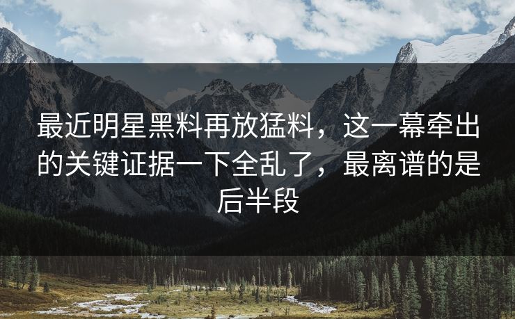最近明星黑料再放猛料，这一幕牵出的关键证据一下全乱了，最离谱的是后半段