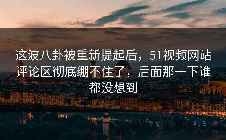 这波八卦被重新提起后，51视频网站评论区彻底绷不住了，后面那一下谁都没想到
