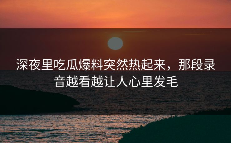 深夜里吃瓜爆料突然热起来,那段录音越看越让人心里发毛 深夜里吃瓜爆料突然热起来,那段录音越看越让人心里发毛