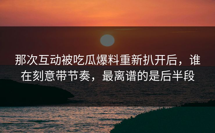 那次互动被吃瓜爆料重新扒开后，谁在刻意带节奏，最离谱的是后半段