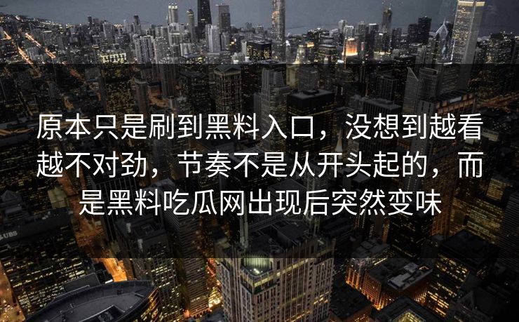 原本只是刷到黑料入口,没想到越看越不对劲,节奏不是从开头起的,而是黑料吃瓜网出现后突然变味 原本只是刷到黑料入口,没想到越看越不对劲,节奏不是从开头起的,而是黑料吃瓜网出现后突然变味