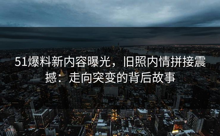 51爆料新内容曝光，旧照内情拼接震撼：走向突变的背后故事
