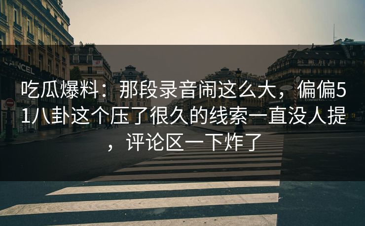 吃瓜爆料：那段录音闹这么大，偏偏51八卦这个压了很久的线索一直没人提，评论区一下炸了