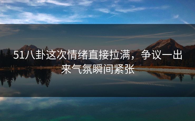 51八卦这次情绪直接拉满，争议一出来气氛瞬间紧张