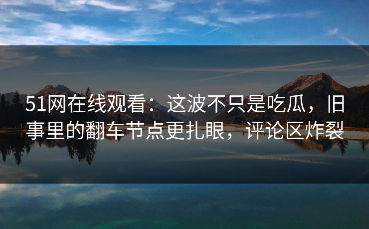 51网在线观看:这波不只是吃瓜,旧事里的翻车节点更扎眼,评论区炸裂