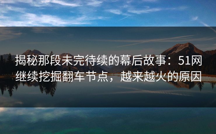 揭秘那段未完待续的幕后故事：51网继续挖掘翻车节点，越来越火的原因