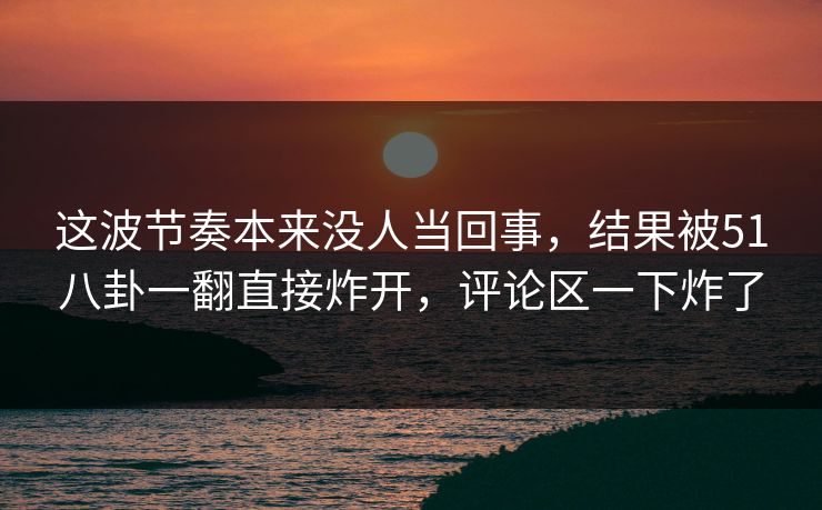 这波节奏本来没人当回事，结果被51八卦一翻直接炸开，评论区一下炸了