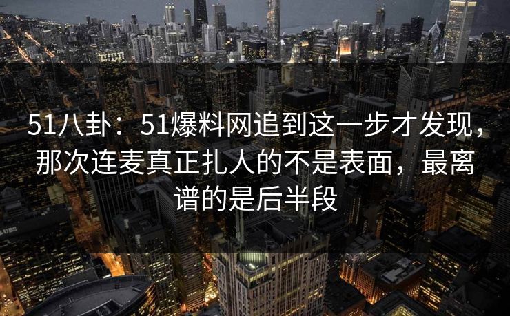 51八卦：51爆料网追到这一步才发现，那次连麦真正扎人的不是表面，最离谱的是后半段