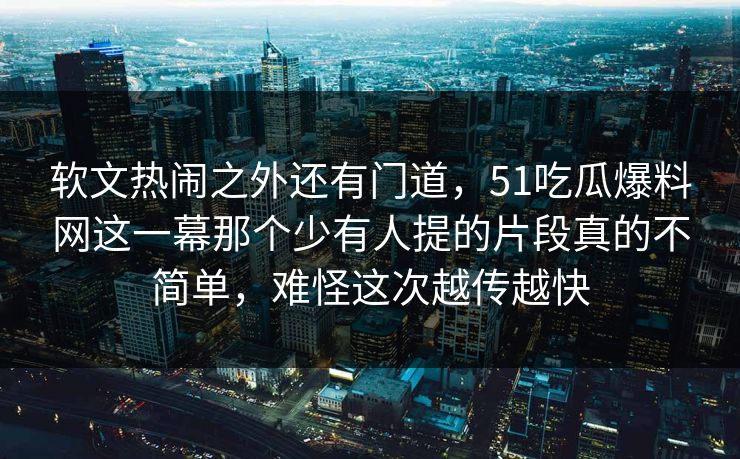 软文热闹之外还有门道,51吃瓜爆料网这一幕那个少有人提的片段真的不简单,难怪这次越传越快 软文热闹之外还有门道,51吃瓜爆料网这一幕那个少有人提的片段真的不简单,难怪这次越传越快