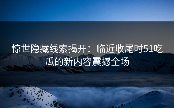 惊世隐藏线索揭开:临近收尾时51吃瓜的新内容震撼全场