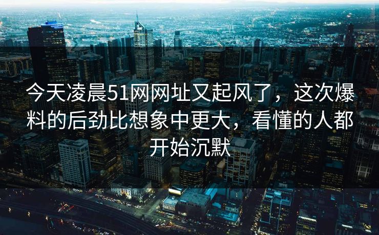 今天凌晨51网网址又起风了，这次爆料的后劲比想象中更大，看懂的人都开始沉默