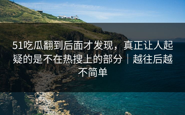 51吃瓜翻到后面才发现，真正让人起疑的是不在热搜上的部分｜越往后越不简单